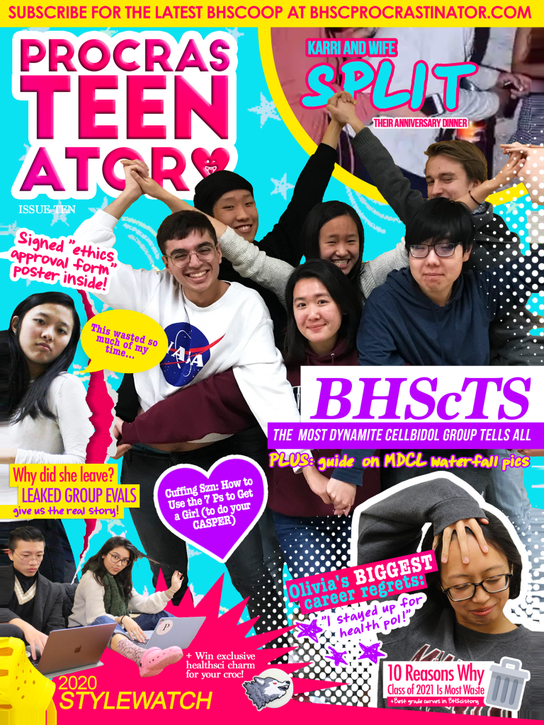 The front cover of the most sensational, award-winning news publication: The ProcrasTEENator. Idol group B(hsc)TS strikes an effortlessly flawless pose in the middle. Their caption? "BHScTS: THE MOST DYNAMITE CELLBIDOL GROUP TELLS ALL... PLUS: guide on MDCL waterfall pics." Placed at the knee region of the group's Centre, Chames Jarles, is a heart-shaped text box that reads: "Cuffing Szn: How to Use the 7 Ps to Get a Girl (to do your CASPER)"

On the left is Michelle, our InDesign oracle, frowning with her eyes glazed over. "This wasted so much of my time..." says the bright yellow speech bubble coming from her mouth. Caption beneath her is: Why did she leave? LEAKED GROUP EVALS give us the real story!"

Underneath Michelle is Oliver, meme extraordinaire, and our all-powerful editor-in-chief, Nicole, striking a pose with their neon coloured crocs. The captions: 2020 STYLEWATCH + Win exclusive healthsci charm for your croc!

To the right of STYLEWATCH is Olivia, queen of administrative duties and dealing with companies that misprint our issues. She is striking a sensational pose with her eyes closed, the pain of reminiscence in her eyes. The caption to her right says, "Olivia's BIGGEST career regrets: 'I stayed up for health pol!'" Underneath her, next to a garbage can, another caption reads: "10 Reason Why Class of 2021 is Most Waste + Best grade curves in BHscistory"

Last but not least, at the top, is a pap photo of an elusive celebrity couple in the BHSc faculty. The caption reads, "KARRI AND WIFE SPLIT" and in smaller text: "Their Anniversary Dinner."

Most importantly, at the top of the cover is a running banner that says, "SUBSCRIBE FOR THE LATEST BHSCOOP AT BHSCPROCRASTINATOR.COM" and indeed, you should really hit the subscribe button.